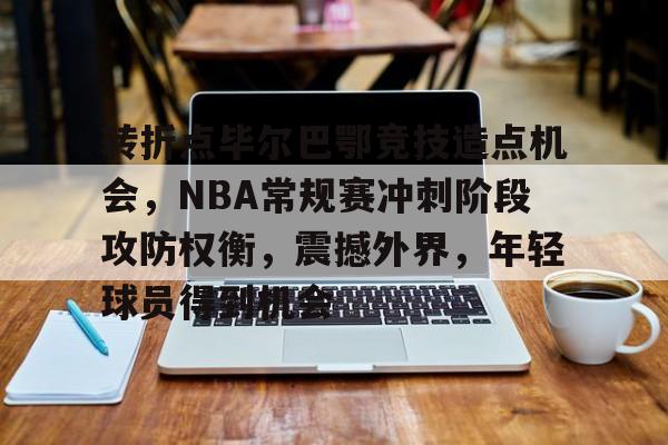 英雄联盟竞猜-关于转折点毕尔巴鄂竞技造点机会，NBA常规赛冲刺阶段攻防权衡，震撼外界，年轻球员得到机会的信息